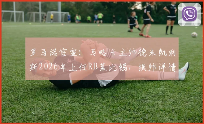 罗马诺官宣：马略卡主帅德米凯利斯2026年上任RB莱比锡，换帅详情与未来战术解析