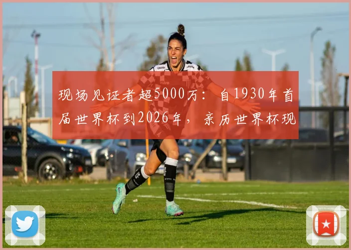 现场见证者超5000万:自1930年首届世界杯到2026年,亲历世界杯现场的球迷规模与观赛体验全解析