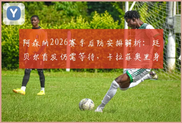 阿森纳2026赛季后防安排解析：廷贝尔首发仍需等待，卡拉菲奥里身体存疑，阿尔特塔如何应对
