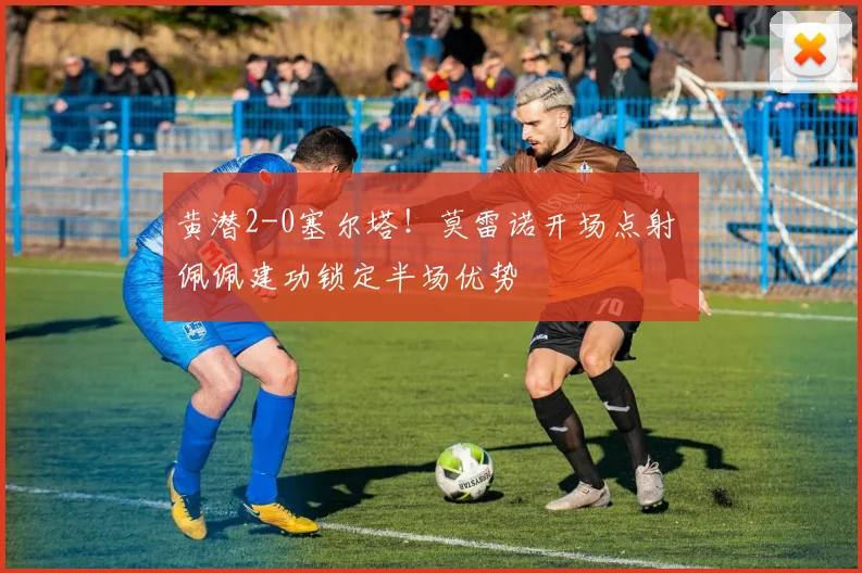 黄潜2-0塞尔塔!莫雷诺开场点射 佩佩建功锁定半场优势