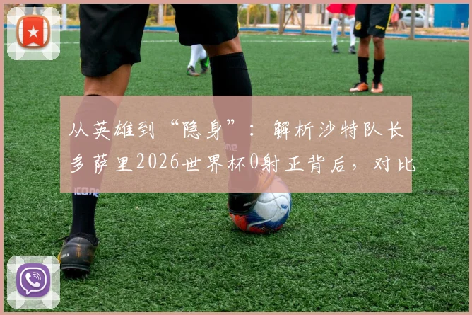 从英雄到“隐身”：解析沙特队长多萨里2026世界杯0射正背后，对比两届赛事数据与角色变化