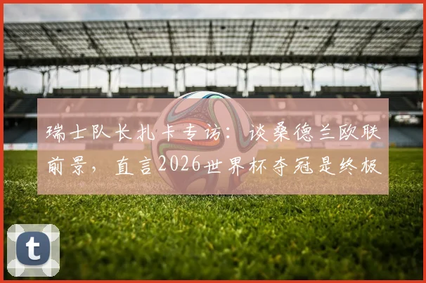 瑞士队长扎卡专访：谈桑德兰欧联前景，直言2026世界杯夺冠是终极目标
