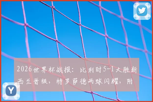 2026世界杯战报：比利时5-1大胜新西兰晋级，特罗萨德两球闪耀，附全场关键数据解析
