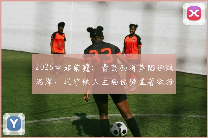 2026中超前瞻:青岛西海岸陷连败泥潭,辽宁铁人主场优势显著欲抢分