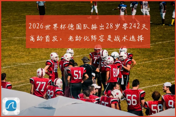 2026世界杯德国队排出28岁零242天高龄首发,老龄化阵容是战术选择还是无奈之举?深度剖析其实力与影响
