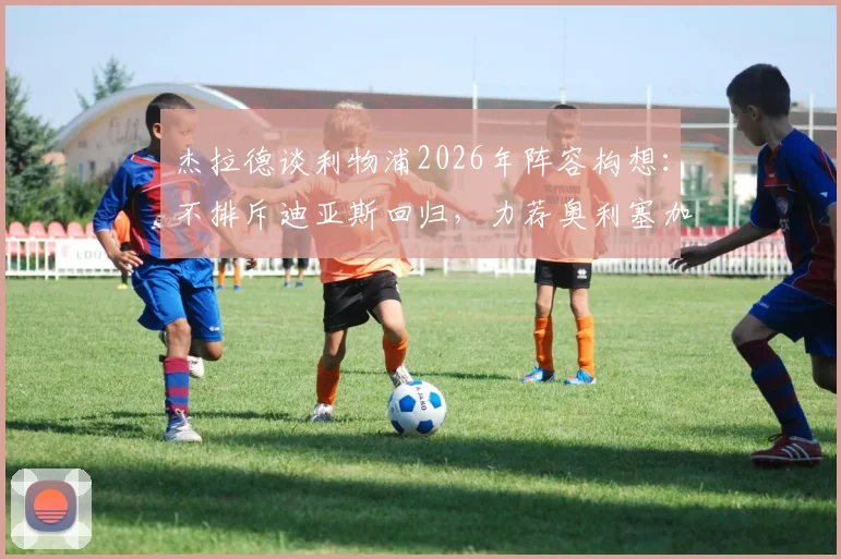 杰拉德谈利物浦2026年阵容构想:不排斥迪亚斯回归,力荐奥利塞加盟原因解析