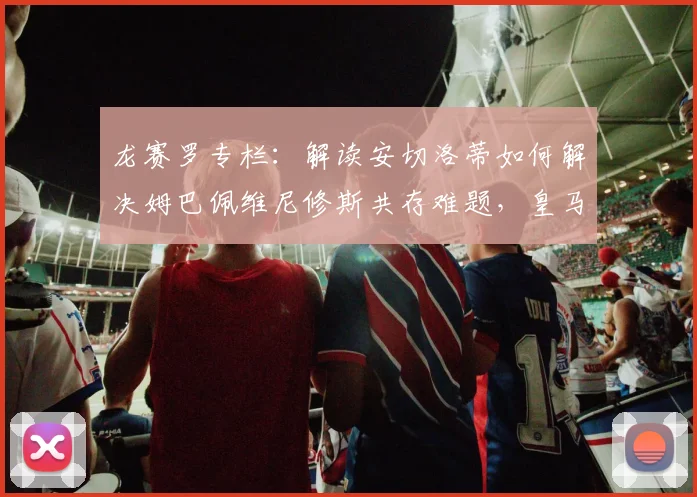 龙赛罗专栏：解读安切洛蒂如何解决姆巴佩维尼修斯共存难题，皇马新帅的巨星管理哲学