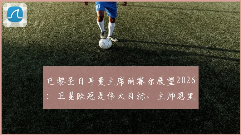 巴黎圣日耳曼主席纳赛尔展望2026：卫冕欧冠是伟大目标，主帅恩里克是长期计划核心